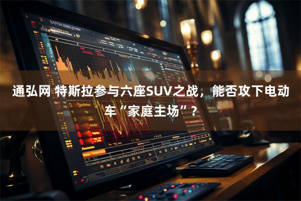通弘网 特斯拉参与六座SUV之战，能否攻下电动车“家庭主场”？