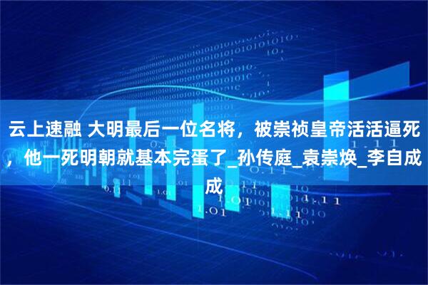 云上速融 大明最后一位名将，被崇祯皇帝活活逼死，他一死明朝就基本完蛋了_孙传庭_袁崇焕_李自成