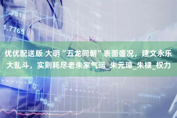 优优配送版 大明“五龙同朝”表面盛况，建文永乐大乱斗，实则耗尽老朱家气运_朱元璋_朱棣_权力