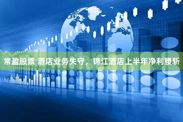 常盈股票 酒店业务失守，锦江酒店上半年净利腰斩