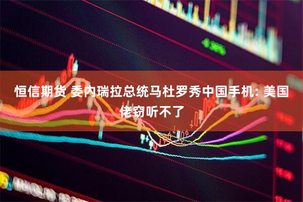 恒信期货 委内瑞拉总统马杜罗秀中国手机: 美国佬窃听不了