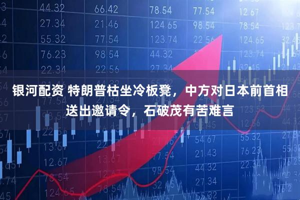 银河配资 特朗普枯坐冷板凳，中方对日本前首相送出邀请令，石破茂有苦难言