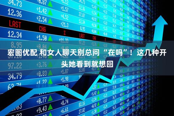 宏图优配 和女人聊天别总问 “在吗”！这几种开头她看到就想回
