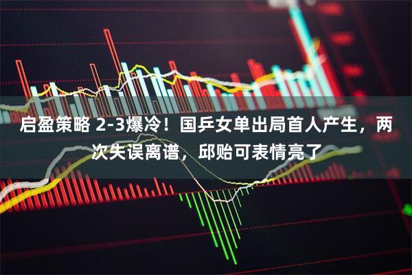启盈策略 2-3爆冷！国乒女单出局首人产生，两次失误离谱，邱贻可表情亮了