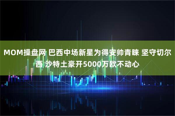 MOM操盘网 巴西中场新星为得安帅青睐 坚守切尔西 沙特土豪开5000万欧不动心