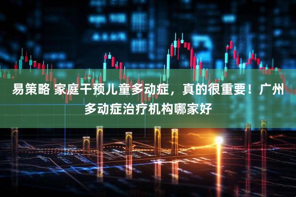 易策略 家庭干预儿童多动症，真的很重要！广州多动症治疗机构哪家好
