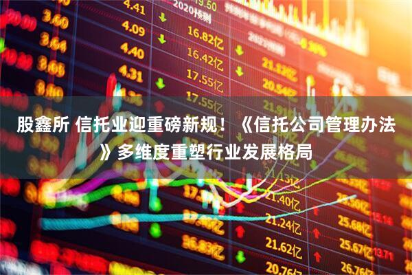股鑫所 信托业迎重磅新规！《信托公司管理办法》多维度重塑行业发展格局