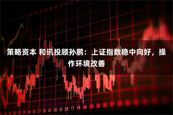 策略资本 和讯投顾孙鹏：上证指数稳中向好，操作环境改善