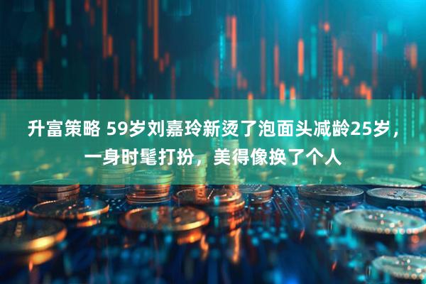 升富策略 59岁刘嘉玲新烫了泡面头减龄25岁，一身时髦打扮，美得像换了个人