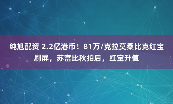 纯旭配资 2.2亿港币！81万/克拉莫桑比克红宝刷屏，苏富比秋拍后，红宝升值