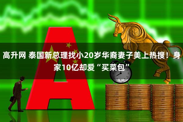高升网 泰国新总理找小20岁华裔妻子美上热搜！身家10亿却爱“买菜包”