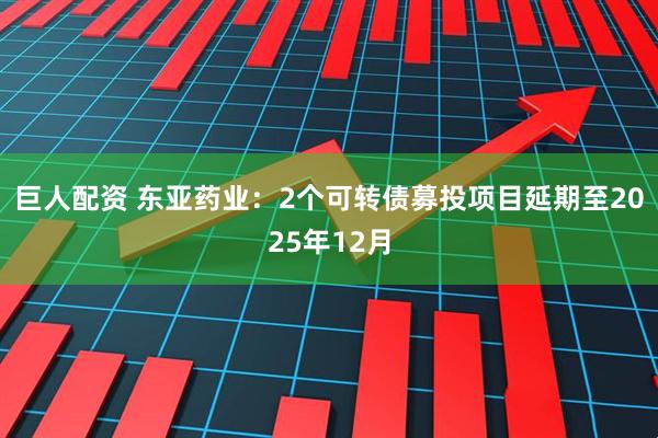 巨人配资 东亚药业：2个可转债募投项目延期至2025年12月