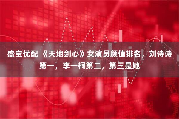 盛宝优配 《天地剑心》女演员颜值排名，刘诗诗第一，李一桐第二，第三是她