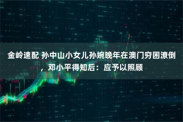 金岭速配 孙中山小女儿孙婉晚年在澳门穷困潦倒,邓小平得知后:应予以照顾