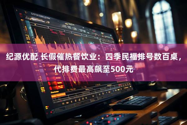 纪源优配 长假催热餐饮业：四季民福排号数百桌，代排费最高飙至500元