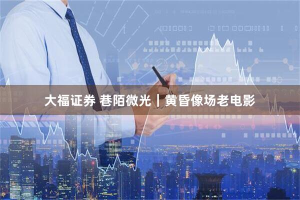 大福证券 巷陌微光｜黄昏像场老电影
