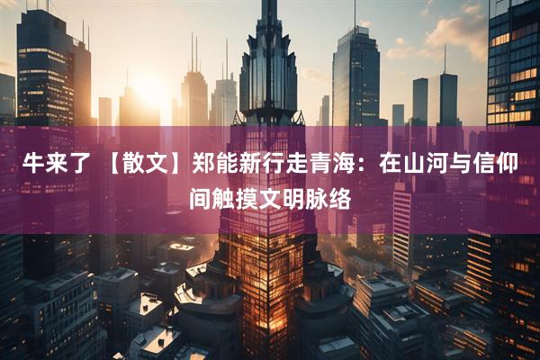 牛来了 【散文】郑能新行走青海：在山河与信仰间触摸文明脉络