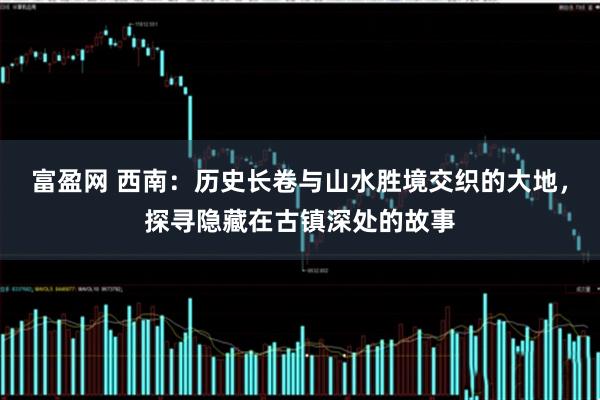 富盈网 西南：历史长卷与山水胜境交织的大地，探寻隐藏在古镇深处的故事