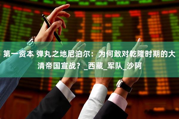 第一资本 弹丸之地尼泊尔：为何敢对乾隆时期的大清帝国宣战？_西藏_军队_沙阿
