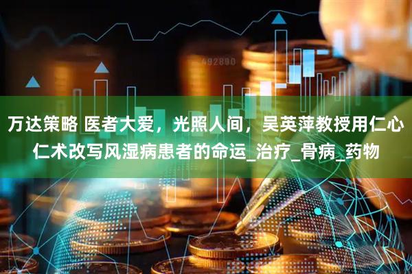 万达策略 医者大爱，光照人间，吴英萍教授用仁心仁术改写风湿病患者的命运_治疗_骨病_药物