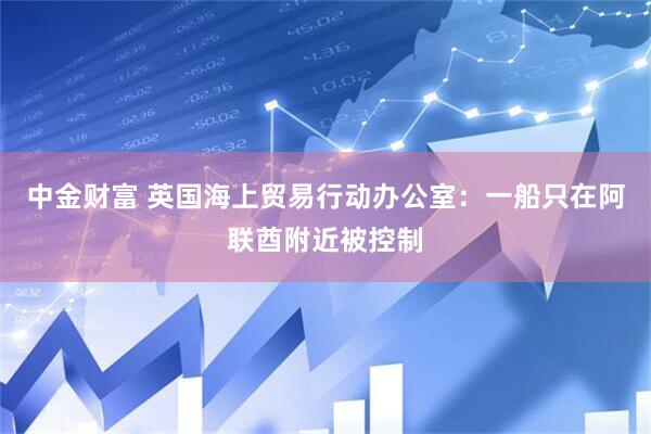 中金财富 英国海上贸易行动办公室：一船只在阿联酋附近被控制