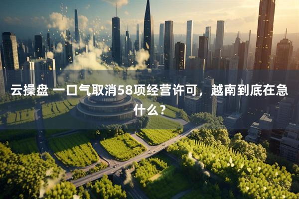 云操盘 一口气取消58项经营许可，越南到底在急什么？