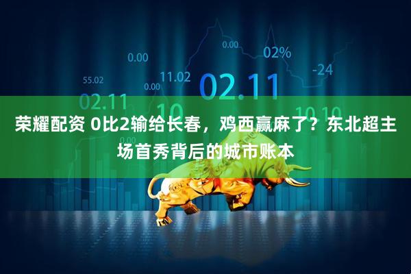 荣耀配资 0比2输给长春，鸡西赢麻了？东北超主场首秀背后的城市账本