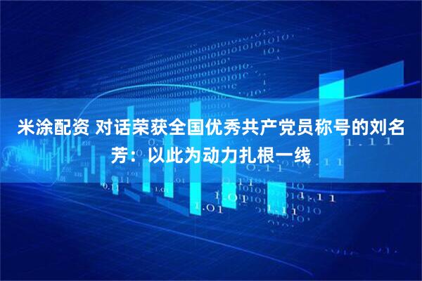 米涂配资 对话荣获全国优秀共产党员称号的刘名芳：以此为动力扎根一线