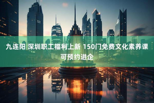 九连阳 深圳职工福利上新 150门免费文化素养课可预约进企